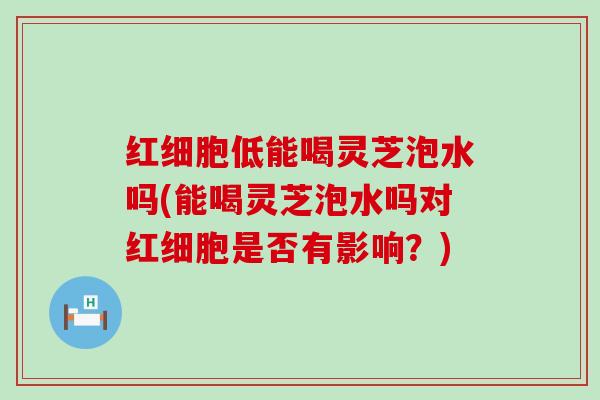 红细胞低能喝灵芝泡水吗(能喝灵芝泡水吗对红细胞是否有影响？)