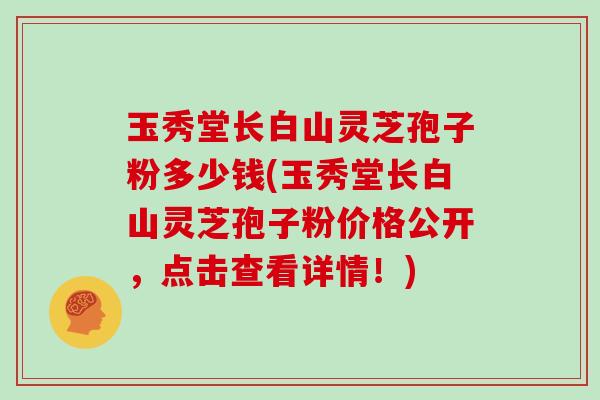 玉秀堂长白山灵芝孢子粉多少钱(玉秀堂长白山灵芝孢子粉价格公开，点击查看详情！)