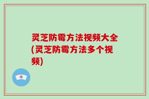 灵芝防霉方法视频大全(灵芝防霉方法多个视频)