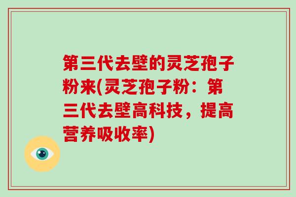 第三代去壁的灵芝孢子粉来(灵芝孢子粉：第三代去壁高科技，提高营养吸收率)