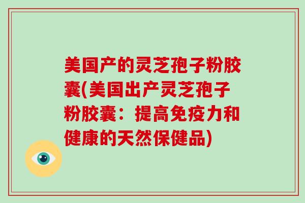 美国产的灵芝孢子粉胶囊(美国出产灵芝孢子粉胶囊：提高免疫力和健康的天然保健品)