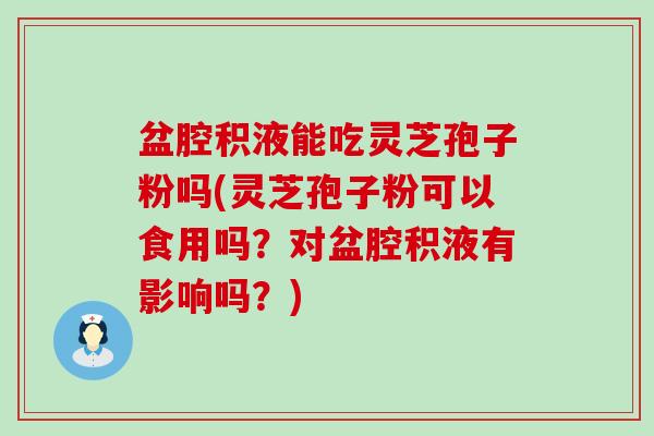 盆腔积液能吃灵芝孢子粉吗(灵芝孢子粉可以食用吗？对盆腔积液有影响吗？)