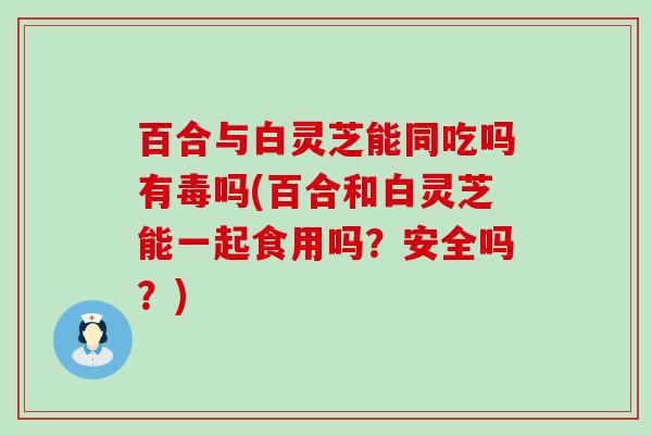 百合与白灵芝能同吃吗有毒吗(百合和白灵芝能一起食用吗？安全吗？)