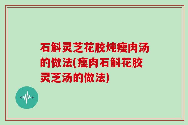 石斛灵芝花胶炖瘦肉汤的做法(瘦肉石斛花胶灵芝汤的做法)