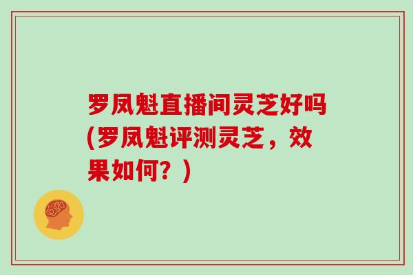 罗凤魁直播间灵芝好吗(罗凤魁评测灵芝，效果如何？)