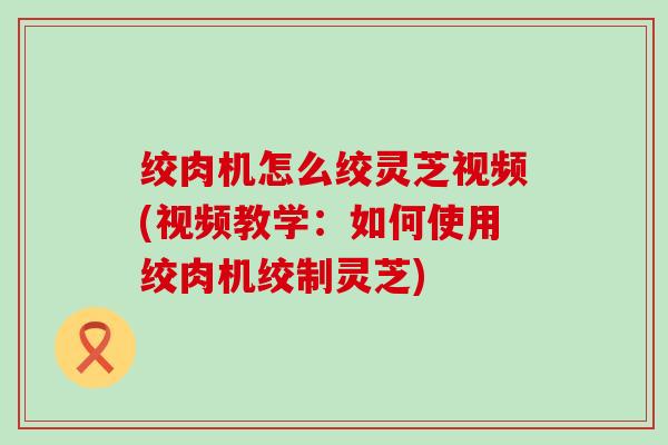 绞肉机怎么绞灵芝视频(视频教学：如何使用绞肉机绞制灵芝)