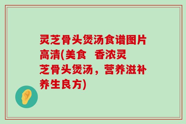 灵芝骨头煲汤食谱图片高清(美食  香浓灵芝骨头煲汤，营养滋补养生良方)