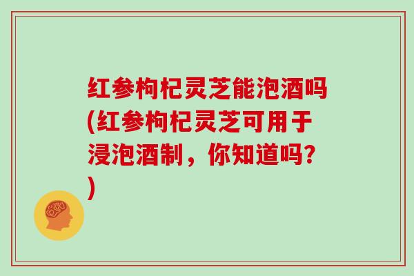 红参枸杞灵芝能泡酒吗(红参枸杞灵芝可用于浸泡酒制，你知道吗？)