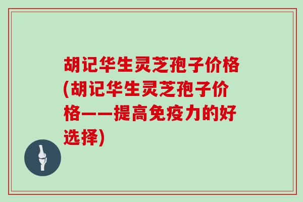 胡记华生灵芝孢子价格(胡记华生灵芝孢子价格——提高免疫力的好选择)