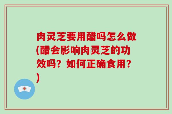 肉灵芝要用醋吗怎么做(醋会影响肉灵芝的功效吗？如何正确食用？)