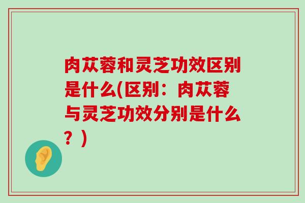 肉苁蓉和灵芝功效区别是什么(区别：肉苁蓉与灵芝功效分别是什么？)