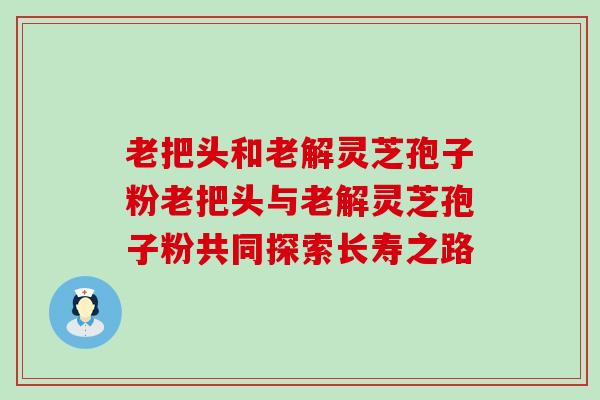 老把头和老解灵芝孢子粉老把头与老解灵芝孢子粉共同探索长寿之路