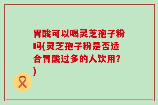 胃酸可以喝灵芝孢子粉吗(灵芝孢子粉是否适合胃酸过多的人饮用？)