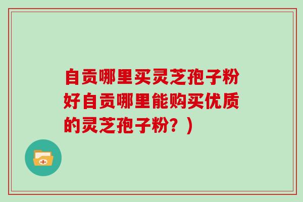 自贡哪里买灵芝孢子粉好自贡哪里能购买优质的灵芝孢子粉？)