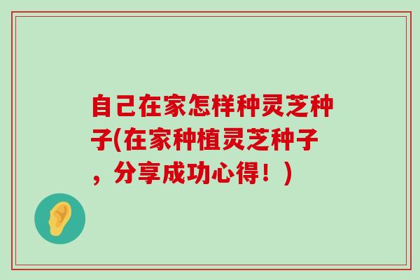 自己在家怎样种灵芝种子(在家种植灵芝种子，分享成功心得！)