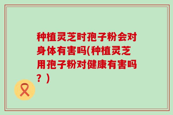 种植灵芝时孢子粉会对身体有害吗(种植灵芝用孢子粉对健康有害吗？)