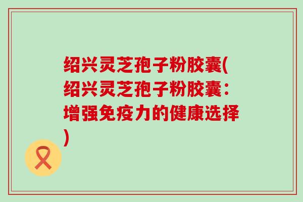 绍兴灵芝孢子粉胶囊(绍兴灵芝孢子粉胶囊：增强免疫力的健康选择)