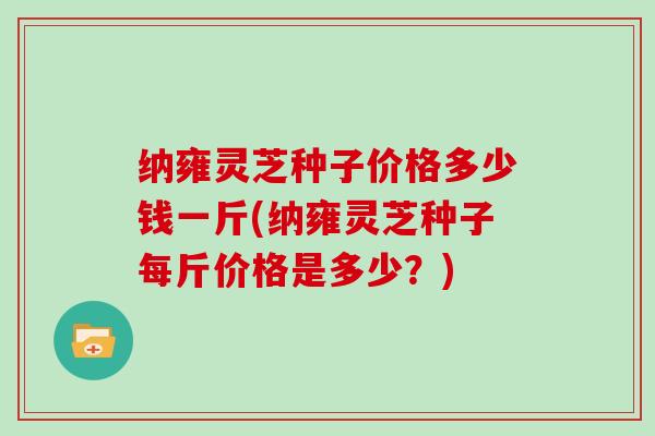 纳雍灵芝种子价格多少钱一斤(纳雍灵芝种子每斤价格是多少？)