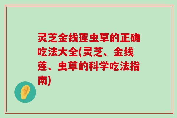 灵芝金线莲虫草的正确吃法大全(灵芝、金线莲、虫草的科学吃法指南)