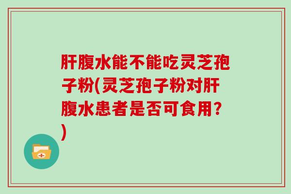 腹水能不能吃灵芝孢子粉(灵芝孢子粉对腹水患者是否可食用？)