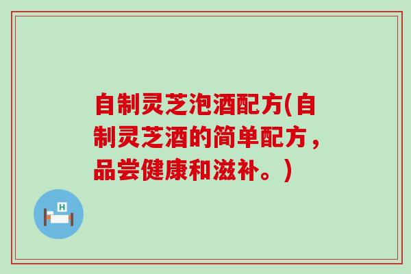 自制灵芝泡酒配方(自制灵芝酒的简单配方，品尝健康和滋补。)