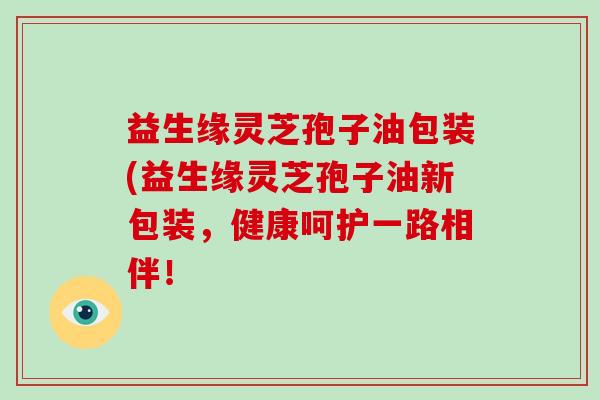 益生缘灵芝孢子油包装(益生缘灵芝孢子油新包装，健康呵护一路相伴！