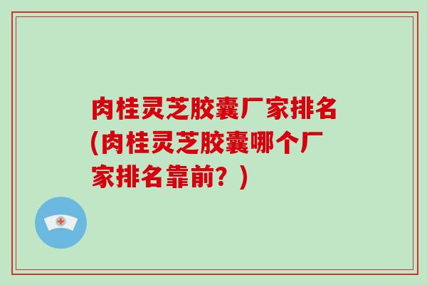 肉桂灵芝胶囊厂家排名(肉桂灵芝胶囊哪个厂家排名靠前？)