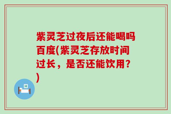 紫灵芝过夜后还能喝吗百度(紫灵芝存放时间过长，是否还能饮用？)