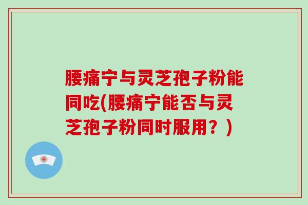 腰痛宁与灵芝孢子粉能同吃(腰痛宁能否与灵芝孢子粉同时服用？)