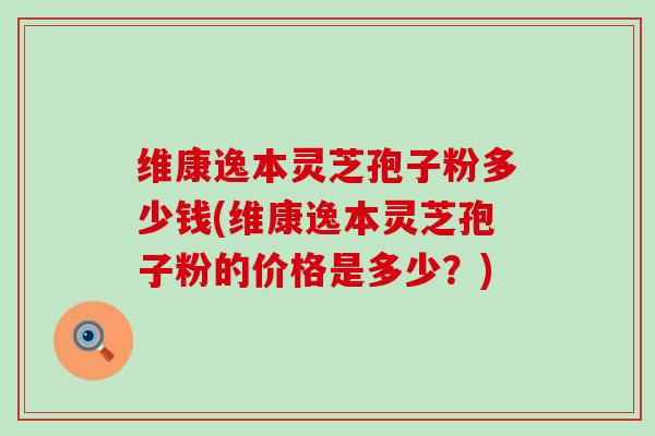 维康逸本灵芝孢子粉多少钱(维康逸本灵芝孢子粉的价格是多少？)