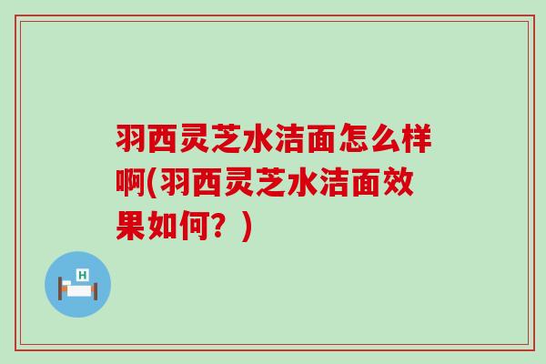 羽西灵芝水洁面怎么样啊(羽西灵芝水洁面效果如何？)