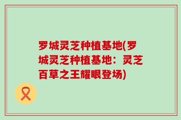 罗城灵芝种植基地(罗城灵芝种植基地：灵芝百草之王耀眼登场)