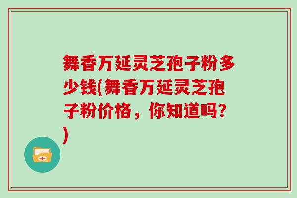 舞香万延灵芝孢子粉多少钱(舞香万延灵芝孢子粉价格，你知道吗？)