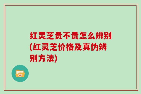 红灵芝贵不贵怎么辨别(红灵芝价格及真伪辨别方法)