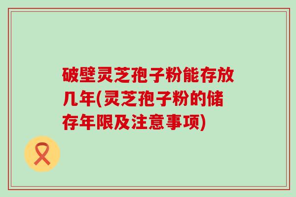 破壁灵芝孢子粉能存放几年(灵芝孢子粉的储存年限及注意事项)