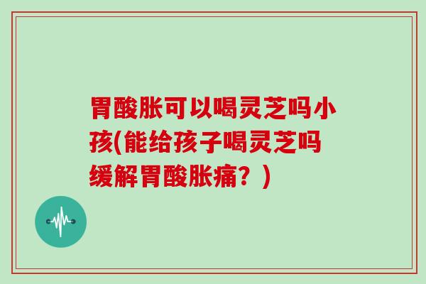 胃酸胀可以喝灵芝吗小孩(能给孩子喝灵芝吗缓解胃酸胀痛？)