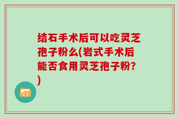 结石手术后可以吃灵芝孢子粉么(岩式手术后能否食用灵芝孢子粉？)