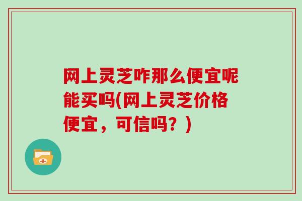 网上灵芝咋那么便宜呢能买吗(网上灵芝价格便宜，可信吗？)