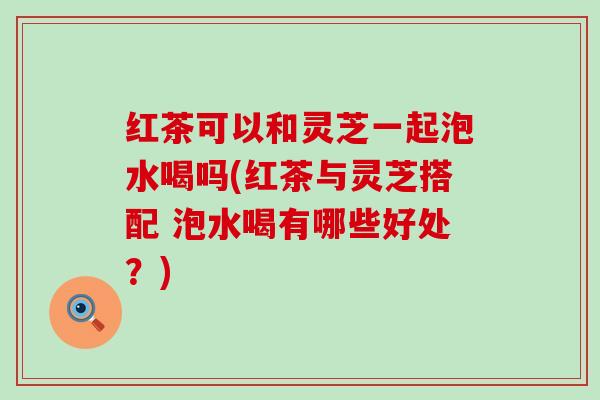 红茶可以和灵芝一起泡水喝吗(红茶与灵芝搭配 泡水喝有哪些好处？)