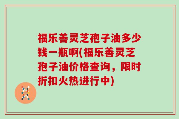 福乐善灵芝孢子油多少钱一瓶啊(福乐善灵芝孢子油价格查询，限时折扣火热进行中)