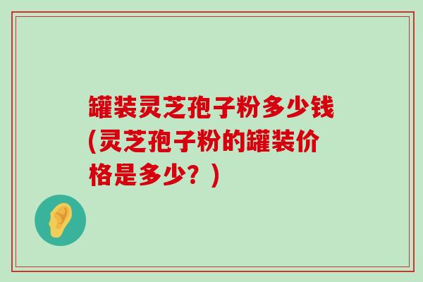 罐装灵芝孢子粉多少钱(灵芝孢子粉的罐装价格是多少？)