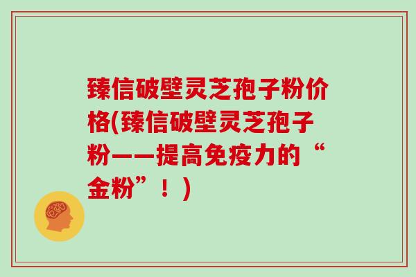 臻信破壁灵芝孢子粉价格(臻信破壁灵芝孢子粉——提高免疫力的“金粉”！)