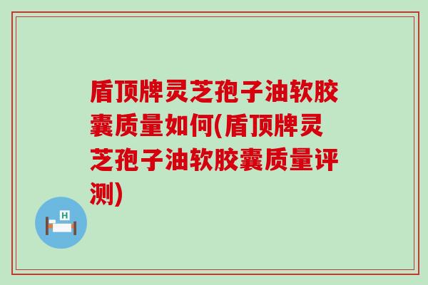 盾顶牌灵芝孢子油软胶囊质量如何(盾顶牌灵芝孢子油软胶囊质量评测)