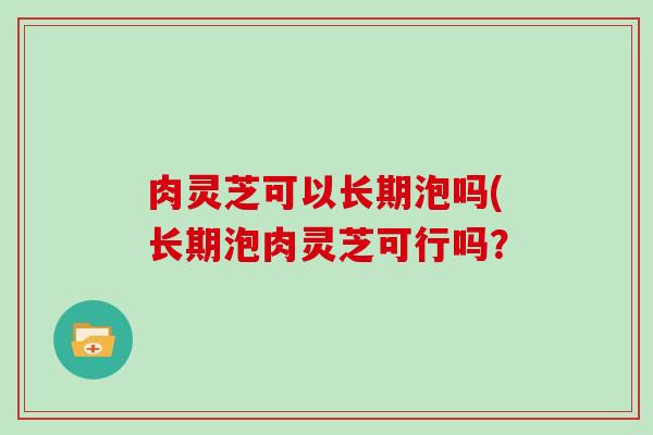 肉灵芝可以长期泡吗(长期泡肉灵芝可行吗？