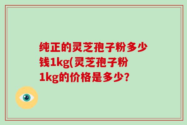 纯正的灵芝孢子粉多少钱1kg(灵芝孢子粉1kg的价格是多少？