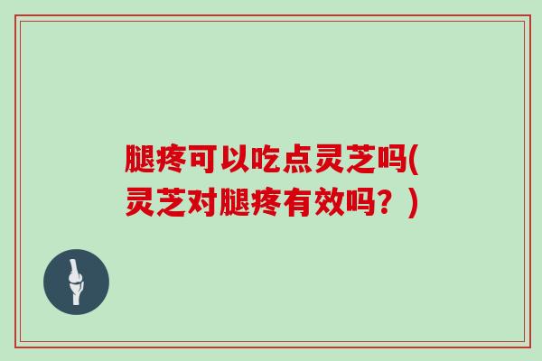 腿疼可以吃点灵芝吗(灵芝对腿疼有效吗？)