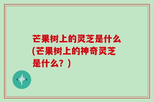 芒果树上的灵芝是什么(芒果树上的神奇灵芝是什么？)