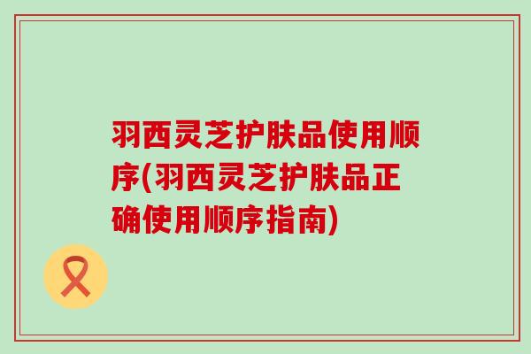 羽西灵芝护肤品使用顺序(羽西灵芝护肤品正确使用顺序指南)