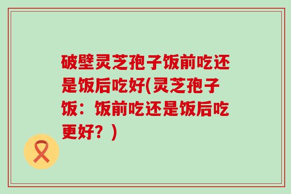 破壁灵芝孢子饭前吃还是饭后吃好(灵芝孢子饭：饭前吃还是饭后吃更好？)