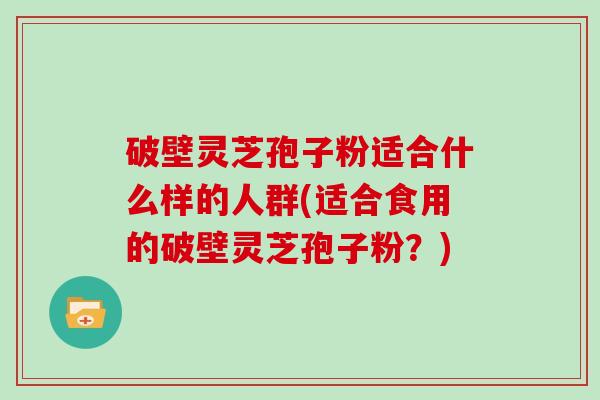 破壁灵芝孢子粉适合什么样的人群(适合食用的破壁灵芝孢子粉？)